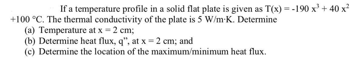 If a temperature profile in a solid flat plate is given as T(x) = -190 x³ + 40 x²
+100 °C. The thermal conductivity of the plate is 5 W/m.K. Determine
(a) Temperature at x = 2 cm;
(b) Determine heat flux, q", at x = 2 cm; and
(c) Determine the location of the maximum/minimum heat flux.