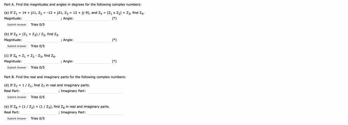 Part A. Find the magnitudes and angles in degrees for the following complex numbers:
(a) If Z₁ = 14 + j11, Z₂ = -12 + j21, Z3 = 12 + j(-9), and Z4 = (Z₁ × Z₂) + Z3, find Z4.
Magnitude:
; Angle:
(°)
Submit Answer Tries 0/5
(b) If Z5 = (Z₁ + Z3) / Z₂, find Z5.
Magnitude:
Submit Answer Tries 0/5
(c) If Z6 = Z₁ + Z2 - Z3, find Z6.
Magnitude:
Submit Answer Tries 0/5
Submit Answer
Tries 0/5
; Angle:
; Angle:
Part B. Find the real and imaginary parts for the following complex numbers:
(d) If Z7 = 1 / Z₁, find Z7 in real and imaginary parts.
Real Part:
; Imaginary Part:
Submit Answer Tries 0/5
(e) If Zg = (1/ Z₂) + (1 / Z3), find Zg in real and imaginary parts.
Real Part:
; Imaginary Part:
(°)
(⁹)