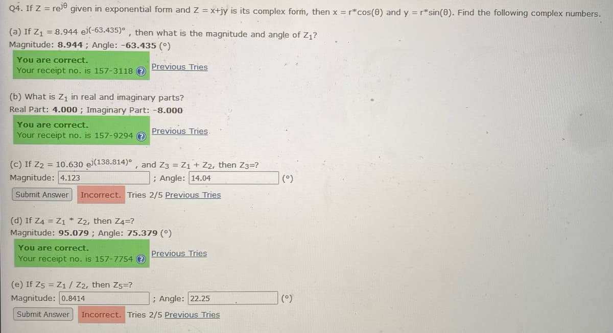 Q4. If Z = reje
given in exponential form and Z = x+jy is its complex form, then x = r*cos(0) and y = r*sin(0). Find the following complex numbers.
(a) If Z₁ = 8.944 ei(-63.435), then what is the magnitude and angle of Z₁?
Magnitude: 8.944; Angle: -63.435 (°)
You are correct.
Your receipt no. is 157-3118 ?
(b) What is Z₁ in real and imaginary parts?
Real Part: 4.000; Imaginary Part: -8.000
You are correct.
Your receipt no. is 157-9294 ?
Previous Tries
Previous Tries.
(c) If Z₂ = 10.630 ej(138.814)°, and Z3 = Z₁ + Z2, then Z3=?
Magnitudė: 4.123
; Angle: 14.04
Submit Answer
Incorrect. Tries 2/5 Previous Tries
You are correct.
Your receipt no. is 157-7754 ?
(d) If Z4 = Z1 Z2, then Z4=?
Magnitude: 95.079; Angle: 75.379 (°)
Previous Tries
(e) If Z5 = Z1 / Z2, then Z5=?
Magnitude: 0.8414
; Angle: 22.25
Submit Answer Incorrect. Tries 2/5 Previous Tries
(°)
(°)