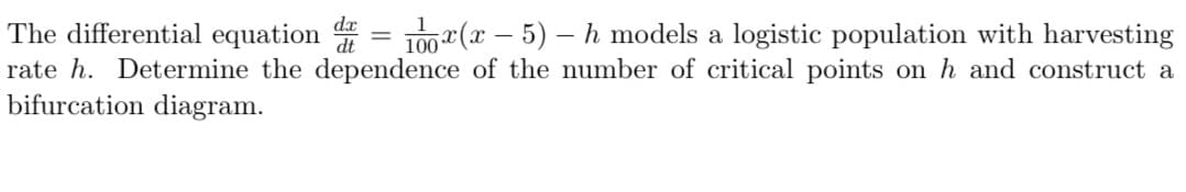 -
The differential equation d = 100x(x − 5) – h models a logistic population with harvesting
rate h. Determine the dependence of the number of critical points on h and construct a
bifurcation diagram.