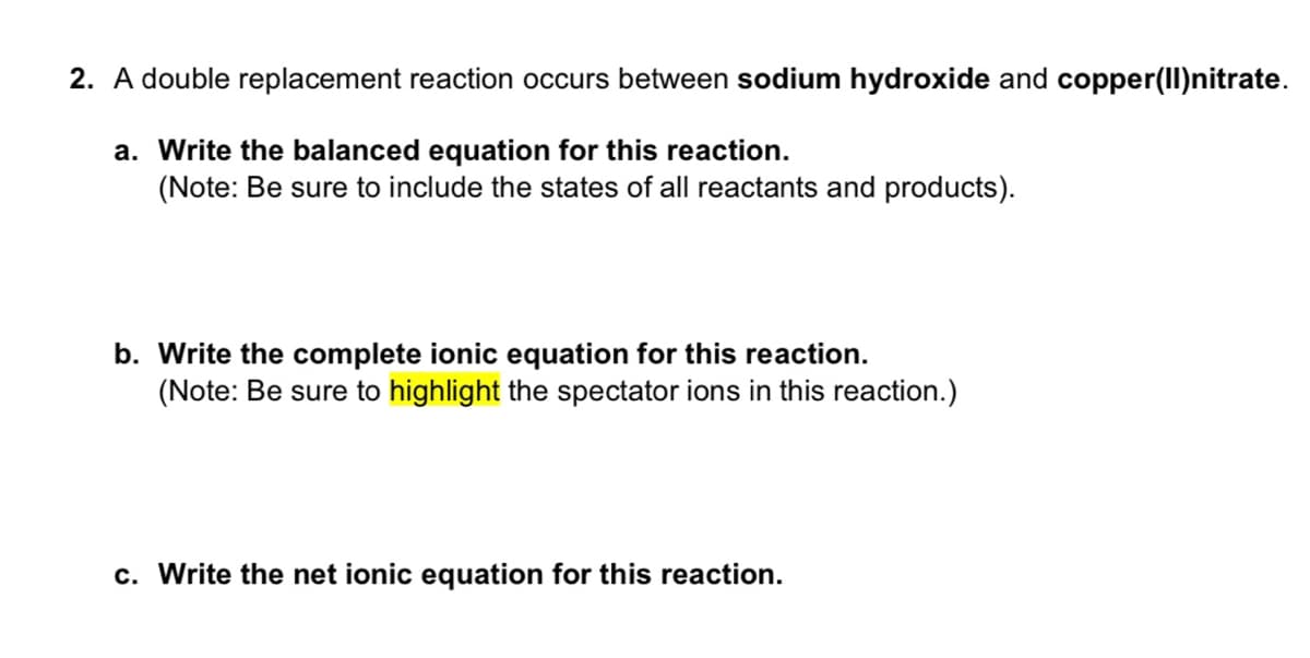 2. A double replacement reaction occurs between sodium hydroxide and copper(II)nitrate.
a. Write the balanced equation for this reaction.
(Note: Be sure to include the states of all reactants and products).
b. Write the complete ionic equation for this reaction.
(Note: Be sure to highlight the spectator ions in this reaction.)
c. Write the net ionic equation for this reaction.