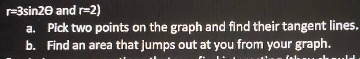 r=3sin20 and r=2)
a. Pick two points on the graph and find their tangent lines.
b. Find an area that jumps out at you from your graph.
Jah