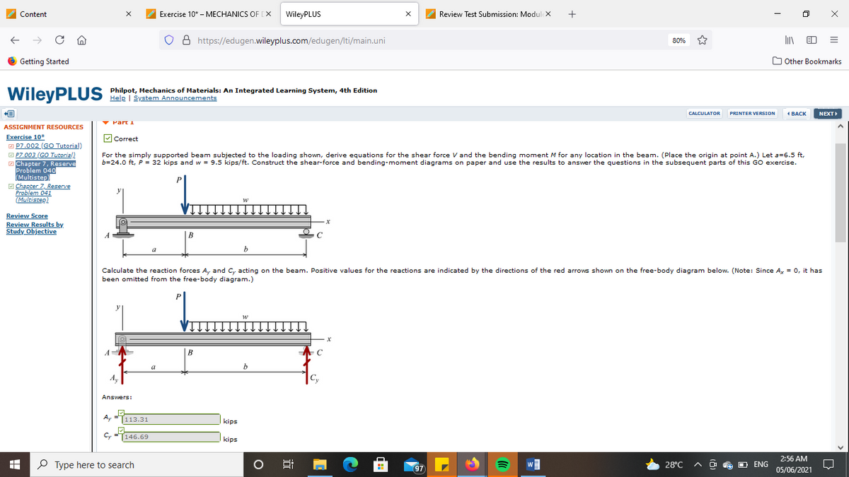 Content
Exercise 10* - MECHANICS OF [X
WileyPLUS
Review Test Submission: Modul x
8 https://edugen.wileyplus.com/edugen/lti/main.uni
80%
6 Getting Started
O Other Bookmarks
WileyPLUS
Philpot, Mechanics of Materials: An Integrated Learning System, 4th Edition
Help | System Announcements
PRINTER VERSION
NEXT
CALCULATOR
4 ВАСК
Part I
ASSIGNMENT RESOURCES
Exercise 10*
O P7.002 (GO Tutorial)
O P7.003 (GO Tutorial)
O Chapter 7, Reserve
Problem 040
Multistep)
MCorrect
For the simply supported beam subjected to the loading shown, derive equations for the shear force V and the bending moment M for any location in the beam. (Place the origin at point A.) Let a=6.5 ft,
b=24.0 ft, P = 32 kips and w = 9.5 kips/ft. Construct the shear-force and bending-moment diagrams on paper and use the results to answer the questions in the subsequent parts of this GO exercise.
E Chapter 7, Reserve
Problem 041
(Multistep)
Review Score
Review Results by
Study Objective
B
b
Calculate the reaction forces A, and C, acting on the beam. Positive values for the reactions are indicated by the directions of the red arrows shown on the free-body diagram below. (Note: Since A, = 0, it has
been omitted from the free-body diagram.)
В
a
Ay
Cy
Answers:
Ay
113.31
kips
Cy
146.69
kips
2:56 AM
P Type here to search
28°C
O e O ENG
97
05/06/2021
