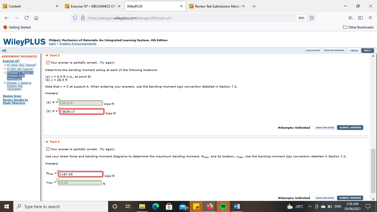 Content
Exercise 10* - MECHANICS OF [X
WileyPLUS
Review Test Submission: Modul x
8 https://edugen.wileyplus.com/edugen/lti/main.uni
80%
6 Getting Started
O Other Bookmarks
WileyPL US Philpot, Mechanics of Materials: An Integrated Learning System, 4th Edition
Help | System Announcements
NEXT
CALCULATOR
PRINTER VERSION
4 ВАСК
v Part 3
ASSIGNMENT RESOURCES
Exercise 10*
O P7.002 (GO Tutorial)
O P7.003 (GO Tutorial)
2 Chapter 7, Reserve
Problem 040
Multistep)
2 Your answer is partially correct. Try again.
Determine the bending moment acting at each of the following locations:
(a) x = 6.5 ft (i.e., at point B)
(b) x = 28.5 ft
E Chapter 7, Reserve
Problem 041
(Multistep)
Note that x = 0 at support A. When entering your answers, use the bending-moment sign convention detailed in Section 7.2.
Answers:
Review Score
Review Results by
Study Objective
(a) M =T736.515
kips-ft
(b) M =
-3639.17
kips-ft
Attempts: Unlimited
SUBMIT ANSWER
SAVE FOR LATER
v Part 4
2 Your answer is partially correct. Try again.
Use your shear-force and bending-moment diagrams to determine the maximum bending moment, Mmsx, and its location, Xmax. Use the bending-moment sign convention detailed in Section 7.2.
Answers:
Mmax =
1187.35
kips-ft
Xmax =15.25
ft
Attempts: Unlimited
SUBMIT ANSWER
SAVE FOR LATER
2:56 AM
P Type here to search
28°C
ENG
97
05/06/2021
