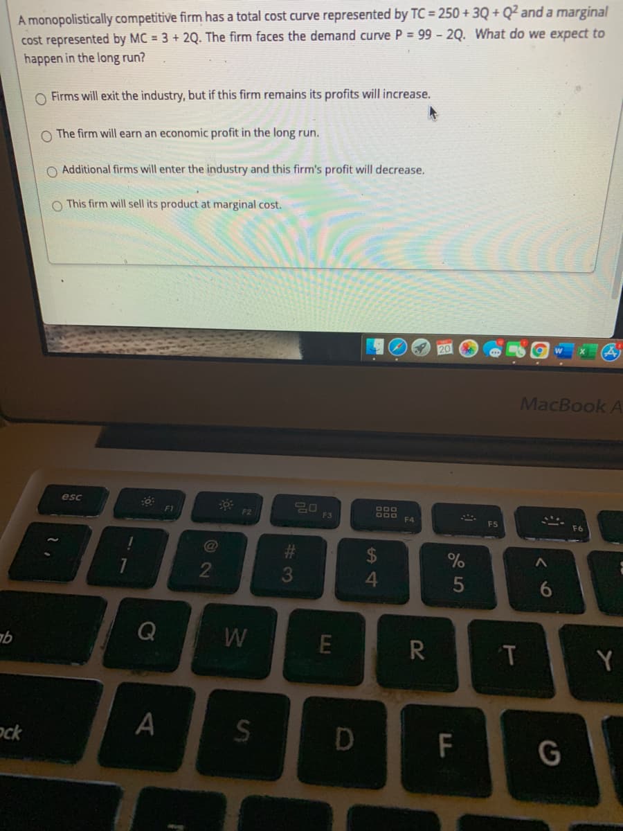 A monopolistically competitive firm has a total cost curve represented by TC = 250+ 3Q + Q² and a marginal
cost represented by MC = 3 + 2Q. The firm faces the demand curve P = 99 - 2Q. What do we expect to
happen in the long run?
O Firms will exit the industry, but if this firm remains its profits will increase.
O The firm will earn an economic profit in the long run.
O Additional firms will enter the industry and this firm's profit will decrease.
O This firm will sell its product at marginal cost.
MacBook A
esc
800
F1
F2
F3
F4
2$
4
W
R
T
Y
ock
G
%24
2
