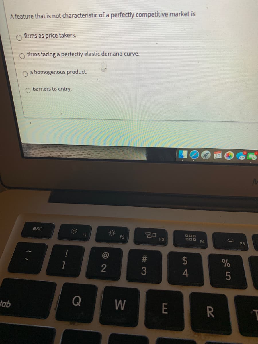 A feature that is not characteristic of a perfectly competitive market is
O firms as price takers.
firms facing a perfectly elastic demand curve.
a homogenous product.
O barriers to entry.
esc
DOO
F1
D00 F4
F2
F3
F5
2$
4
tab
Q
W
E
# 3
