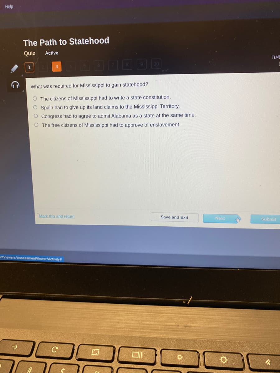 **The Path to Statehood**

**Quiz**: Active

**Question 3 of 10**

**What was required for Mississippi to gain statehood?**

1. The citizens of Mississippi had to write a state constitution.
2. Spain had to give up its land claims to the Mississippi Territory.
3. Congress had to agree to admit Alabama as a state at the same time.
4. The free citizens of Mississippi had to approve of enslavement.

Options:
- [ ] The citizens of Mississippi had to write a state constitution.
- [ ] Spain had to give up its land claims to the Mississippi Territory.
- [ ] Congress had to agree to admit Alabama as a state at the same time.
- [ ] The free citizens of Mississippi had to approve of enslavement.

Options for the user:
- Mark this and return
- Save and Exit
- Next
- Submit (appears to be indicated by a cursor pointer)

This quiz screen is part of a historical educational module guiding students through the steps and requirements for Mississippi to achieve statehood. Each question highlighted allows learners to test their knowledge and understanding of the historical processes and events. The design encourages interaction and ensures that students can revisit or continue from where they left off.