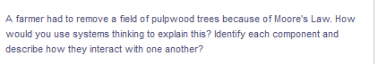 A farmer had to remove a field of pulpwood trees because of Moore's Law. How
would you use systems thinking to explain this? Identify each component and
describe how they interact with one another?