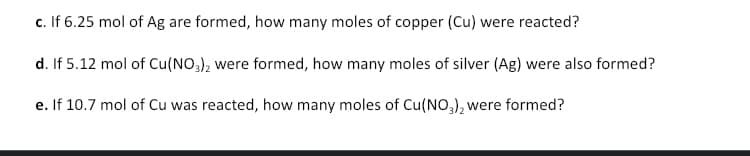 c. If 6.25 mol of Ag are formed, how many moles of copper (Cu) were reacted?
d. If 5.12 mol of Cu(NO3), were formed, how many moles of silver (Ag) were also formed?
e. If 10.7 mol of Cu was reacted, how many moles of Cu(NO,), were formed?
