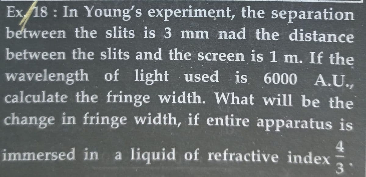 Ex18: In Young's experiment, the separation
between the slits is 3 mm nad the distance
between the slits and the screen is 1 m. If the
wavelength of light used is 6000 A.U.,
calculate the fringe width. What will be the
change in fringe width, if entire apparatus is
immersed in a liquid of refractive index