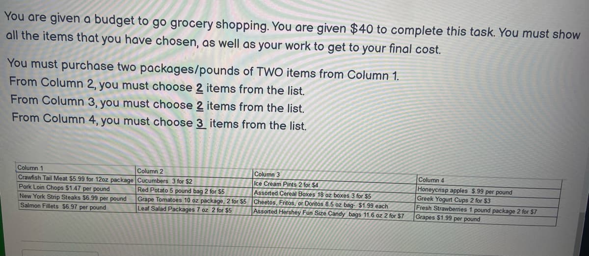 You are given a budget to go grocery shopping. You are given $40 to complete this task. You must show
all the items that you have chosen, as well as your work to get to your final cost.
You must purchase two packages/pounds of TWO items from Column 1.
From Column 2, you must choose 2 items from the list.
From Column 3, you must choose 2 items from the list.
From Column 4, you must choose 3 items from the list.
Column 1
Crawfish Tail Meat $5.99 for 12oz package
Pork Loin Chops $1.47 per pound
New York Strip Steaks $6.99 per pound
Salmon Fillets $6.97 per pound
Column 2
Column 3
Cucumbers 3 for $2
Ice Cream Pints 2 for $4
Red Potato 5 pound bag 2 for $5
Assorted Cereal Boxes 18 oz boxes 3 for $5
Grape Tomatoes 10 oz package, 2 for $5 Cheetos, Fritos, or Doritos 8.5 oz bag- $1.99 each
Leaf Salad Packages 7 oz 2 for $5
Assorted Hershey Fun Size Candy bags 11.6 oz 2 for $7
Column 4
Honeycrisp apples $.99 per pound
Greek Yogurt Cups 2 for $3
Fresh Strawberries 1 pound package 2 for $7
Grapes $1.99 per pound