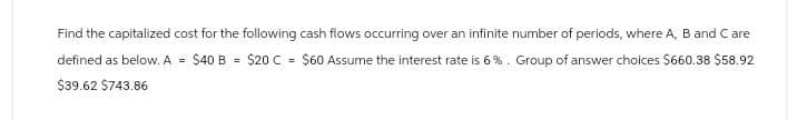 Find the capitalized cost for the following cash flows occurring over an infinite number of periods, where A, B and C are
defined as below. A $40 B = $20 C = $60 Assume the interest rate is 6%. Group of answer choices $660.38 $58.92
$39.62 $743.86