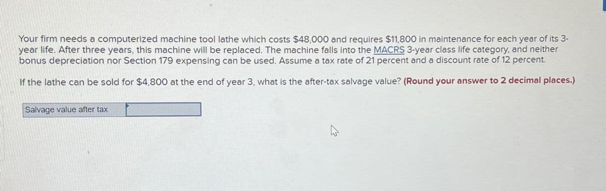Your firm needs a computerized machine tool lathe which costs $48,000 and requires $11,800 in maintenance for each year of its 3-
year life. After three years, this machine will be replaced. The machine falls into the MACRS 3-year class life category, and neither
bonus depreciation nor Section 179 expensing can be used. Assume a tax rate of 21 percent and a discount rate of 12 percent.
If the lathe can be sold for $4,800 at the end of year 3, what is the after-tax salvage value? (Round your answer to 2 decimal places.)
Salvage value after tax