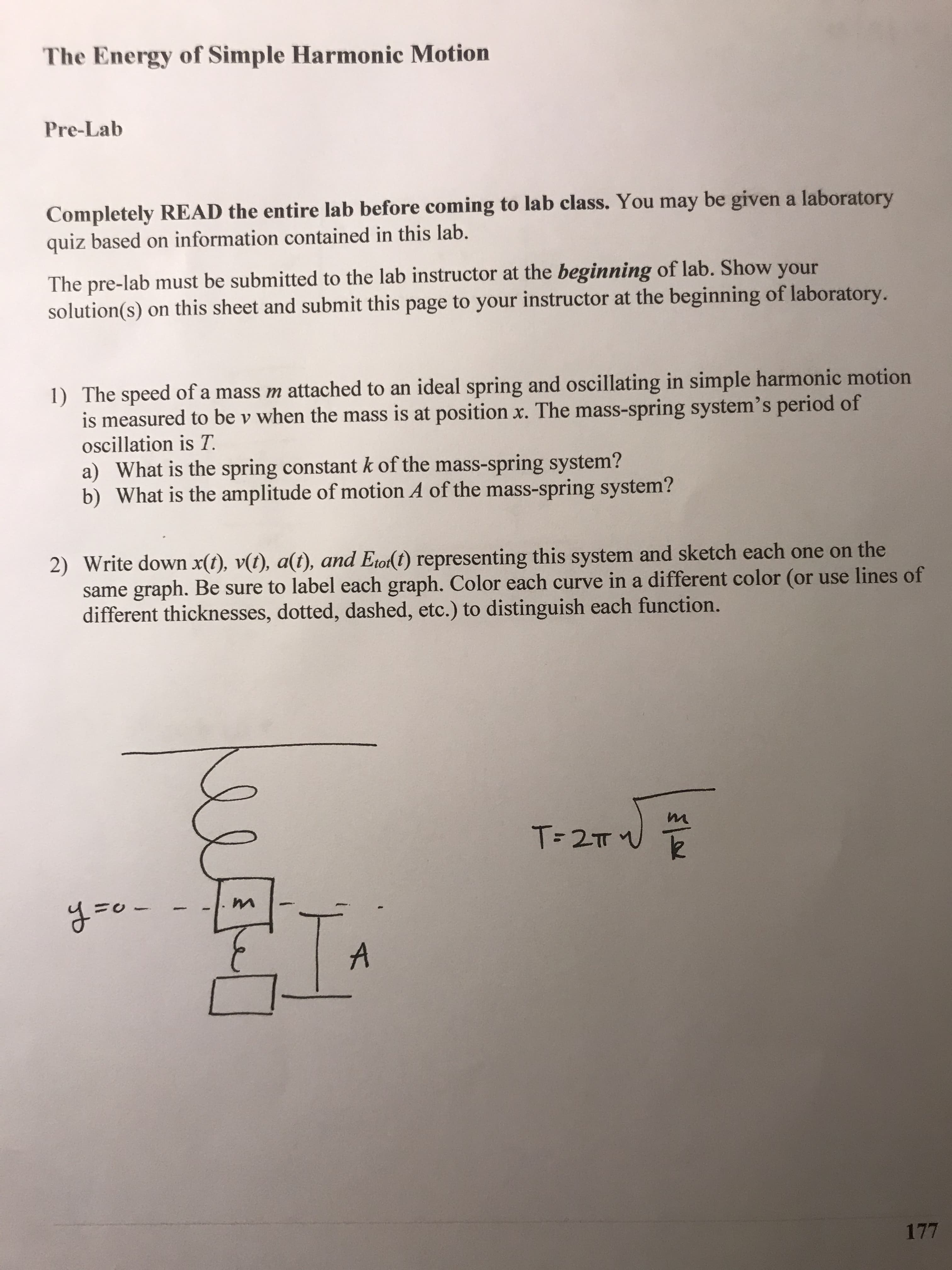 The Energy of Simple Harmonic Motion
Pre-Lab
Completely READ the entire lab before coming to lab class. You may be given a laboratory
quiz based on information contained in this lab.
The pre-lab must be submitted to the lab instructor at the beginning of lab. Show your
solution(s) on this sheet and submit this page to your instructor at the beginning of laboratory.
1) The speed of a mass m attached to an ideal spring and oscillating in simple harmonic motion
measured to be v when the mass is at position x. The mass-spring system's period of
oscillation is T.
a) What is the spring constant k of the mass-spring system?
b) What is the amplitude of motion A of the mass-spring system?
2) Write down x(t), v(t), a(t), and Etor(t) representing this system and sketch each one on the
same graph. Be sure to label each graph. Color each curve in a different color (or use lines of
different thicknesses, dotted, dashed, etc.) to distinguish each function.
y=o-
177
