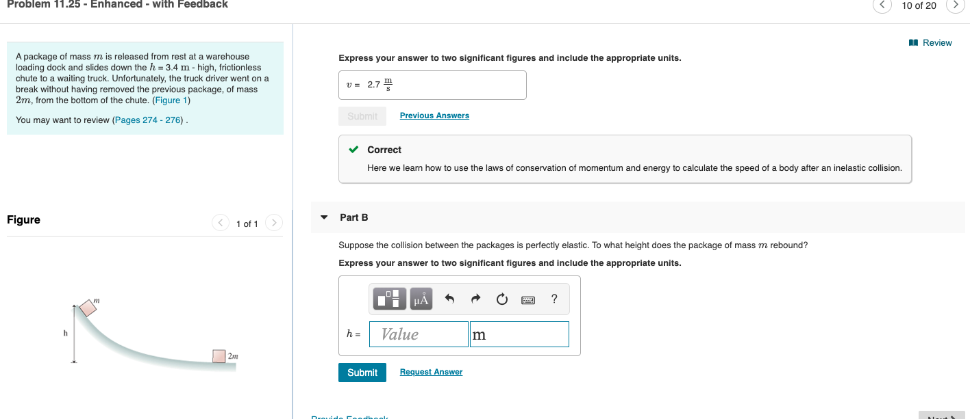 Problem 11.25 - Enhanced - with Feedback
10 of 20
Review
A package of mass m is released from rest at a warehouse
loading dock and slides down the h 3.4 m - high, frictionless
chute to a waiting truck. Unfortunately, the truck driver went on a
break without having removed the previous package, of mass
2m, from the bottom of the chute. (Figure 1)
Express your answer to two significant figures and include the appropriate units.
v 2.7
Previous Answers
Submit
You may want to review (Pages 274 - 276)
Correct
Here we learn how to use the laws of conservation of momentum and energy to calculate the speed of a body after an inelastic collision
Part B
Figure
1 of 1
Suppose the collision between the packages is perfectly elastic. To what height does the package of mass m rebound?
Express your answer to two significant figures and include the appropriate units.
_l
HA
Value
h =
2m
Request Answer
Submit
