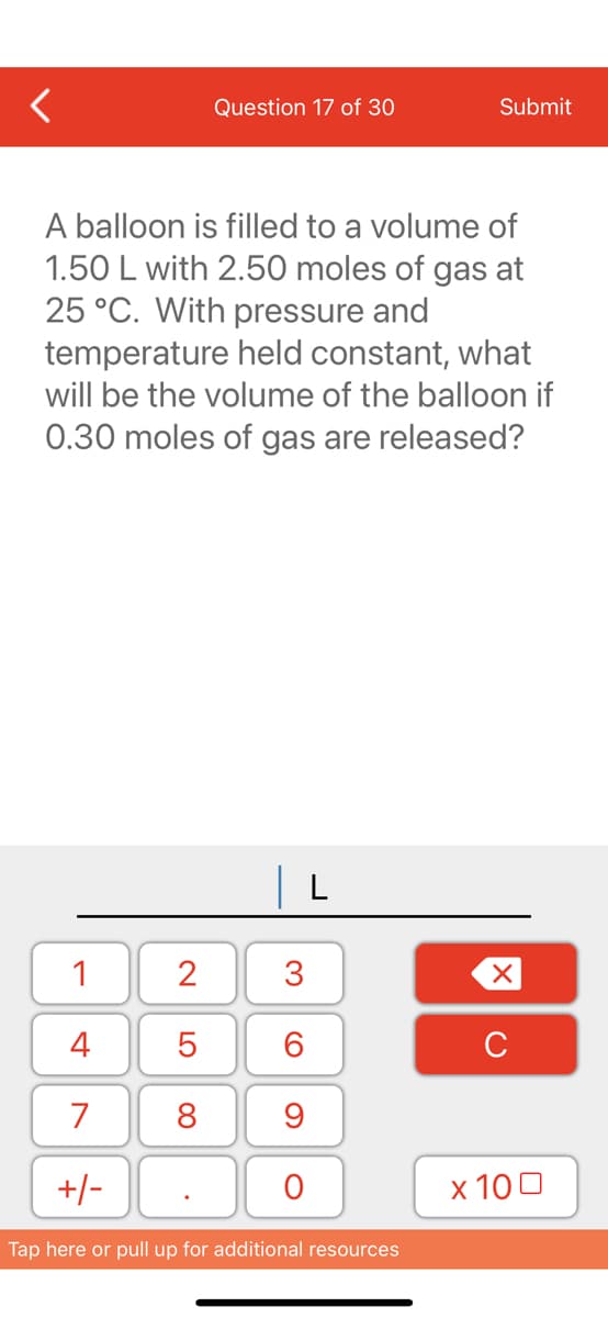 1
4
7
+/-
Question 17 of 30
A balloon is filled to a volume of
1.50 L with 2.50 moles of gas at
25 °C. With pressure and
temperature held constant, what
will be the volume of the balloon if
0.30 moles of gas are released?
2
5
8
3
60
9
O
L
Submit
Tap here or pull up for additional resources
XU
x 100