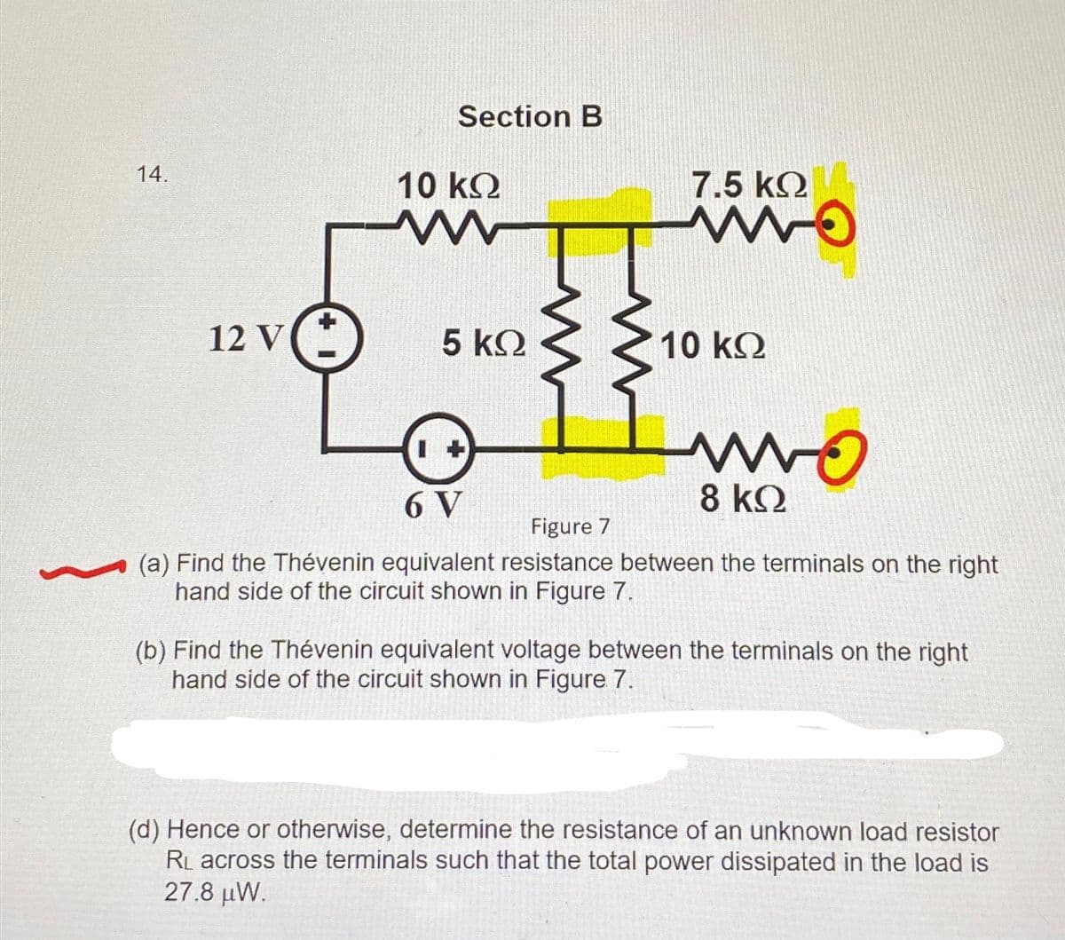 14.
12 V
Section B
10 ΚΩ
www
5 ΚΩ
7.5 ΚΩ
www.
10 ΚΩ
wo
8 ΚΩ
6 V
Figure 7
(a) Find the Thévenin equivalent resistance between the terminals on the right
hand side of the circuit shown in Figure 7.
(b) Find the Thévenin equivalent voltage between the terminals on the right
hand side of the circuit shown in Figure 7.
(d) Hence or otherwise, determine the resistance of an unknown load resistor
RL across the terminals such that the total power dissipated in the load is
27.8 μW.