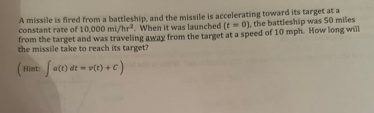 A missile is fired from a battleship, and the missile is accelerating toward its target at a
constant rate of 10,000 mi/hr². When it was launched (t = 0), the battleship was 50 miles
from the target and was traveling away from the target at a speed of 10 mph. How long will
the missile take to reach its target?
Hint: [ a(t) dt = v(t) + c )