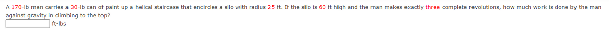 A 170-lb man carries a 30-lb can of paint up a helical staircase that encircles a silo with radius 25 ft. If the silo is 60 ft high and the man makes exactly three complete revolutions, how much work is done by the man
against gravity in climbing to the top?
ft-lbs