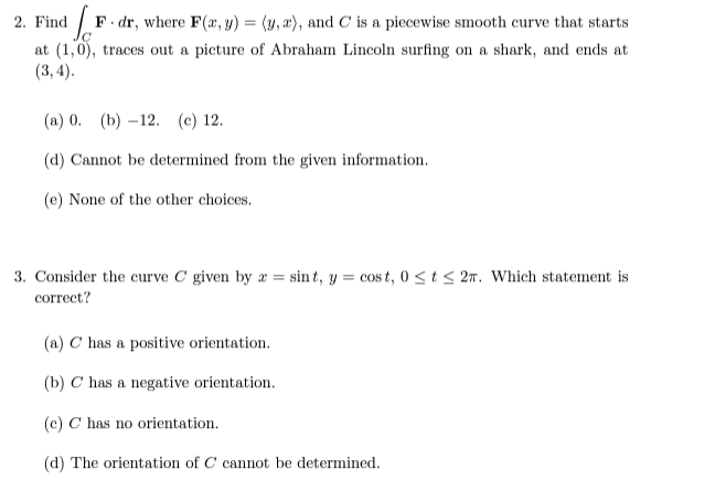 2. Find
d [F. dr, where F(x, y) = (3, 2), and C is a piecewise smooth curve that starts
at (1,0), traces out a picture of Abraham Lincoln surfing on a shark, and ends at
(3, 4).
(a) 0. (b)-12. (c) 12.
(d) Cannot be determined from the given information.
(e) None of the other choices.
3. Consider the curve C given by z = sint, y = cost, 0≤ t ≤ 2. Which statement is
correct?
(a) C has a positive orientation.
(b) C has a negative orientation.
(c) C has no orientation.
(d) The orientation of C cannot be determined.