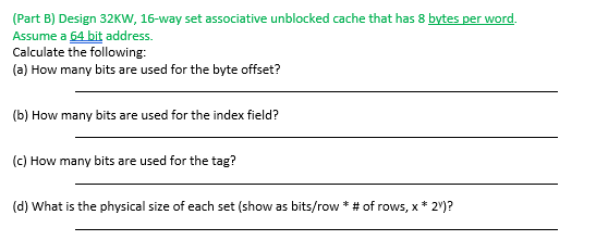 (Part B) Design 32KW, 16-way set associative unblocked cache that has 8 bytes per word.
Assume a 64 bit address.
Calculate the following:
(a) How many bits are used for the byte offset?
(b) How many bits are used for the index field?
(c) How many bits are used for the tag?
(d) What is the physical size of each set (show as bits/row * # of rows, x * 2v)?