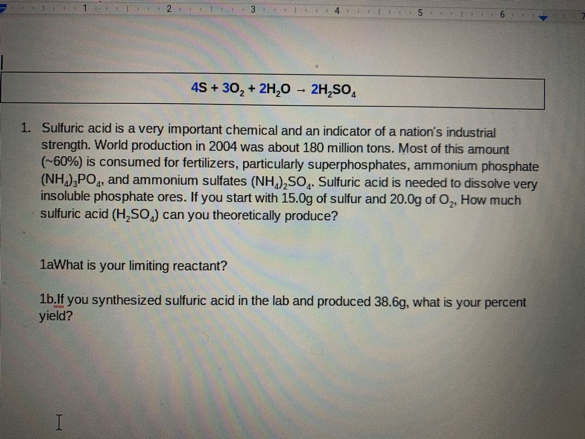 2.
3)
9.
4S + 30, + 2H,O – 2H,SO,
1. Sulfuric acid is a very important chemical and an indicator of a nation's industrial
strength. World production in 2004 was about 180 million tons. Most of this amount
(-60%) is consumed for fertilizers, particularly superphosphates, ammonium phosphate
(NH,),PO,, and ammonium sulfates (NH,),SO,. Sulfuric acid is needed to dissolve very
insoluble phosphate ores. If you start with 15.0g of sulfur and 20.0g of O,, How much
sulfuric acid (H,SO,) can you theoretically produce?
4+
4"
2:
laWhat is your limiting reactant?
1b.lf you synthesized sulfuric acid in the lab and produced 38.6g, what is your percent
yield?
