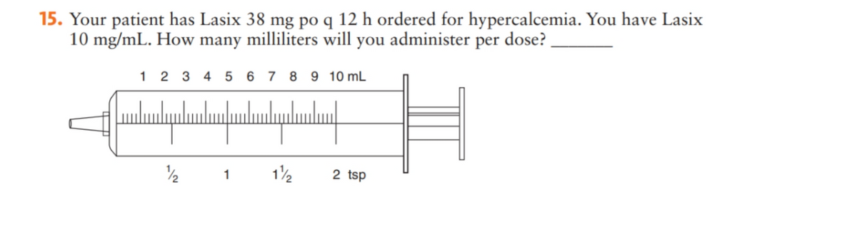 15. Your patient has Lasix 38 mg po q 12 h ordered for hypercalcemia. You have Lasix
10 mg/mL. How many milliliters will you administer per dose?
1 2 3 4 5 6 7 8 9 10 mL
սնանասավ
11/2
2
1
2 tsp