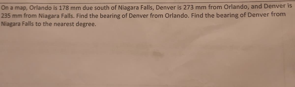 On a map, Orlando is 178 mm due south of Niagara Falls, Denver is 273 mm from Orlando, and Denver is
235 mm from Niagara Falls. Find the bearing of Denver from Orlando. Find the bearing of Denver from
Niagara Falls to the nearest degree.
