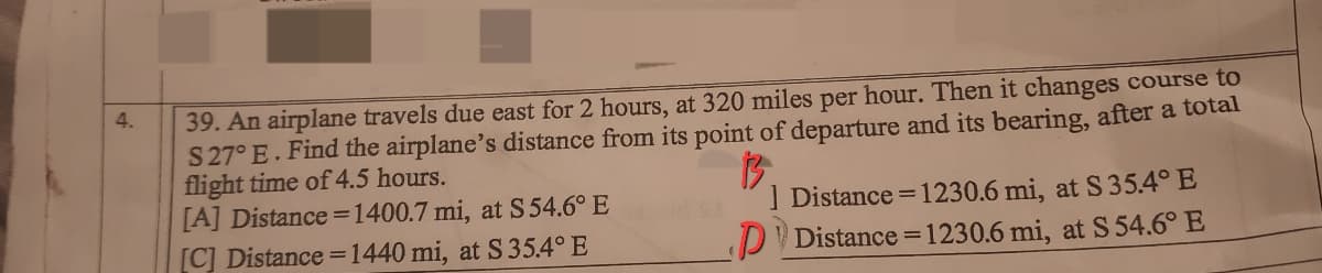 39. An airplane travels due east for 2 hours, at 320 miles per hour. Then it changes course to
S27° E. Find the airplane's distance from its point of departure and its bearing, after a total
flight time of 4.5 hours.
[A] Distance =1400.7 mi, at S 54.6° E
[C] Distance =1440 mi, at S35.4° E
4.
| Distance = 1230.6 mi, at S35.4° E
DV Distance =1230.6 mi, at S 54.6° E
