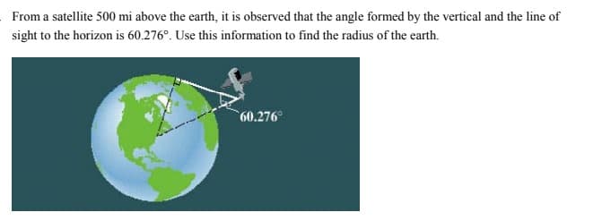 From a satellite 500 mi above the earth, it is observed that the angle formed by the vertical and the line of
sight to the horizon is 60.276°. Use this information to find the radius of the earth.
60.276
