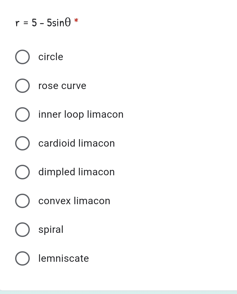 r = 5 - 5sine
*
circle
rose curve
inner loop limacon
cardioid limacon
dimpled limacon
convex limacon
spiral
lemniscate
