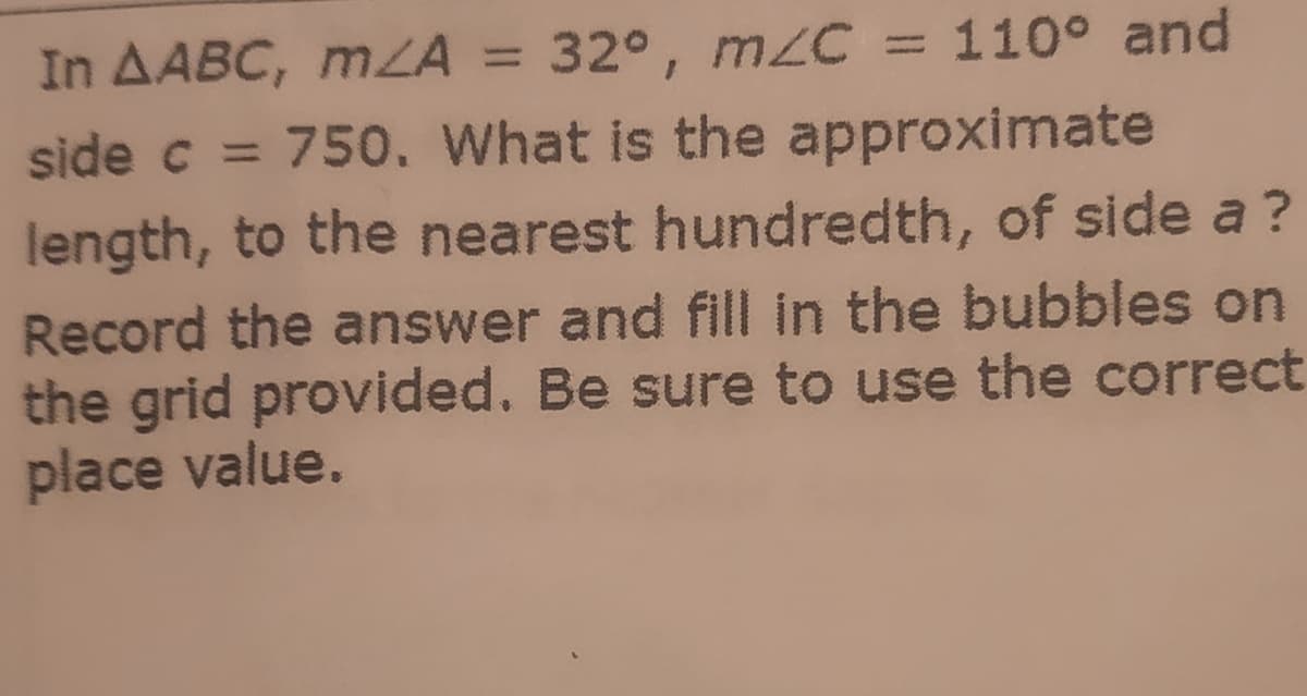 In AABC, mZA = 32°, m/C = 110° and
side c = 750. What is the approximate
%3D
%3D
length, to the nearest hundredth, of side a ?
Record the answer and fill in the bubbles on
the grid provided. Be sure to use the correct
place value.
