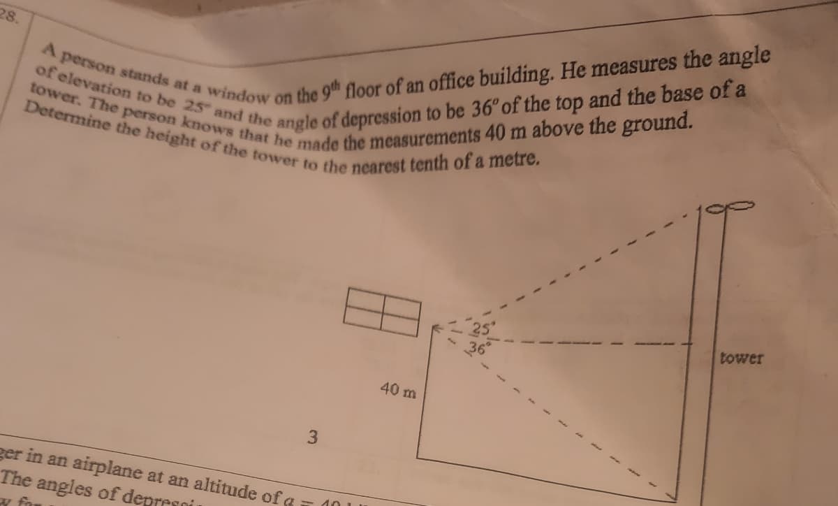 A person stands at a window on the 9" floor of an office building. He measures the angle
tower. The person knows that he made the measurements 40 m above the ground.
of elevation to be 25 and the angle of depression to be 36°of the top and the base of a
Determine the height of the tower to the nearest tenth of a metre.
tower
40 m
3
ger in an airplane at an altitude of a
The angles of depresoi
- 40 L
w fo
