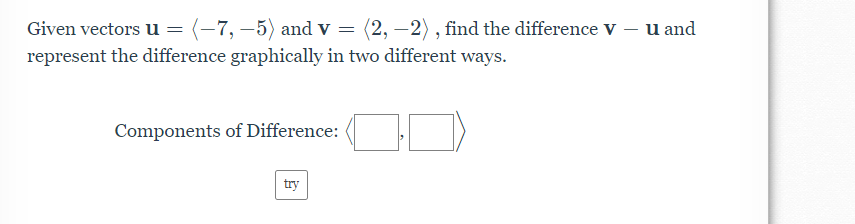 Given vectors u = (-7, –5) and v = (2, –2), find the difference v – u and
represent the difference graphically in two different ways.
Components of Difference:
try
