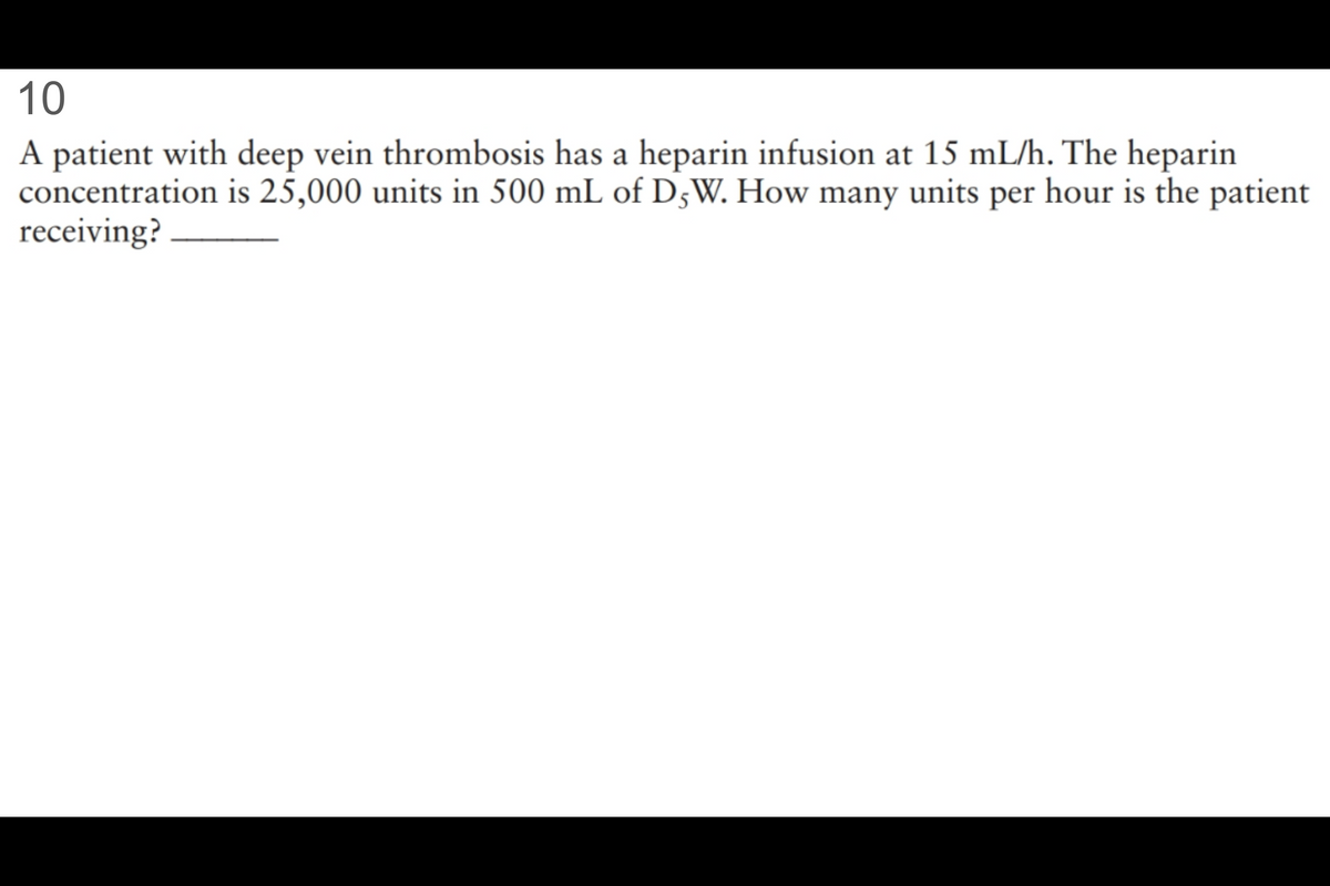 10
A patient with deep vein thrombosis has a heparin infusion at 15 mL/h. The heparin
concentration is 25,000 units in 500 mL of D5W. How many units per hour is the patient
receiving?