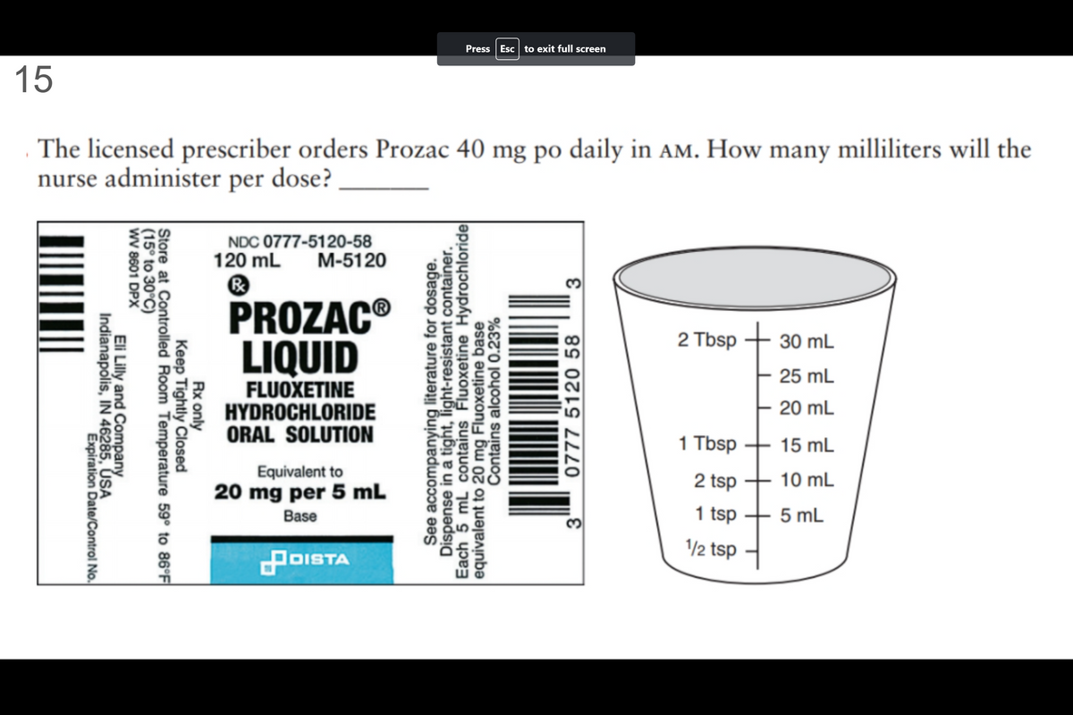 15
The licensed prescriber orders Prozac 40 mg po daily in AM. How many milliliters will the
nurse administer per dose?
Indianapolis, IN 46285, USA
Eli Lilly and Company
Expiration Date/Control No.
WV 8601 DPX
(15° to 30°C)
Store at Controlled Room Temperature 59° to 86°F
Keep Tightly Closed
Rx only
NDC 0777-5120-58
120 mL M-5120
Ⓡ
PROZACⓇ
LIQUID
FLUOXETINE
HYDROCHLORIDE
ORAL SOLUTION
Equivalent to
20 mg per 5 mL
Base
Press Esc to exit full screen
POISTA
See accompanying literature for dosage.
Dispense in a tight, light-resistant container.
Each 5 mL contains Fluoxetine Hydrochloride
equivalent to 20 mg Fluoxetine base
Contains alcohol 0.23%
3
0777 5120 58
3
2 Tbsp + 30 mL
25 mL
- 20 mL
1 Tbsp
2 tsp
1 tsp
1/2 tsp
15 mL
10 mL
5 mL