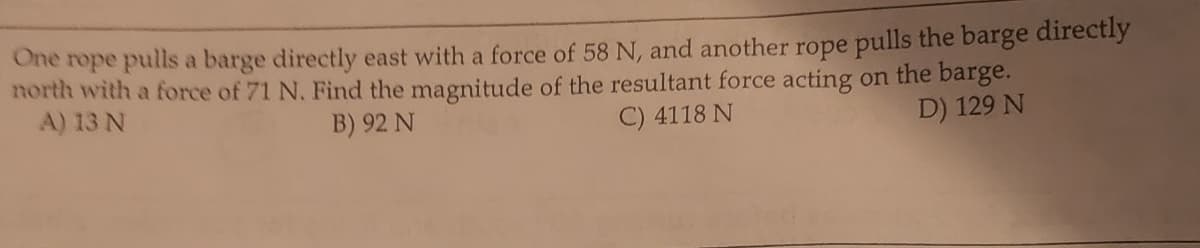 One rope pulls a barge directly east with a force of 58 N, and another rope pulls the barge directly
north with a force of 71 N. Find the magnitude of the resultant force acting on the barge.
A) 13 N
B) 92 N
C) 4118 N
D) 129 N
