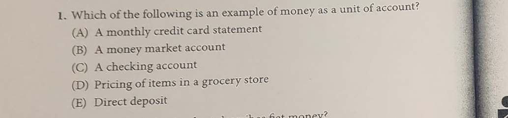 1. Which of the following is an example of money as a unit of account?
(A) A monthly credit card statement
(B) A money market account
(C) A checking account
(D) Pricing of items in a grocery store
(E) Direct deposit
fint money?