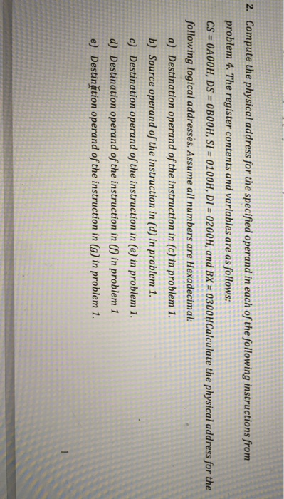 2. Compute the physical address for the specified operand in each of the following instructions from
problem 4. The register contents and variables are as follows:
CS = 0A00H, DS = 0B00H, SI = 0100H, DI = 0200H, and BX = 0300HCalculate the physical address for the
%3D
%3D
%3D
following logical addresses. Assume all numbers are Hexadecimal:
a) Destination operand of the instruction in (c) in problem 1.
b) Source operand of the instruction in (d) in problem 1.
c) Destination operand of the instruction in (e) in problem 1.
d) Destination operand of the instruction in (f) in problem 1
e) Destinătion operand of the instruction in (g) in problem 1.
