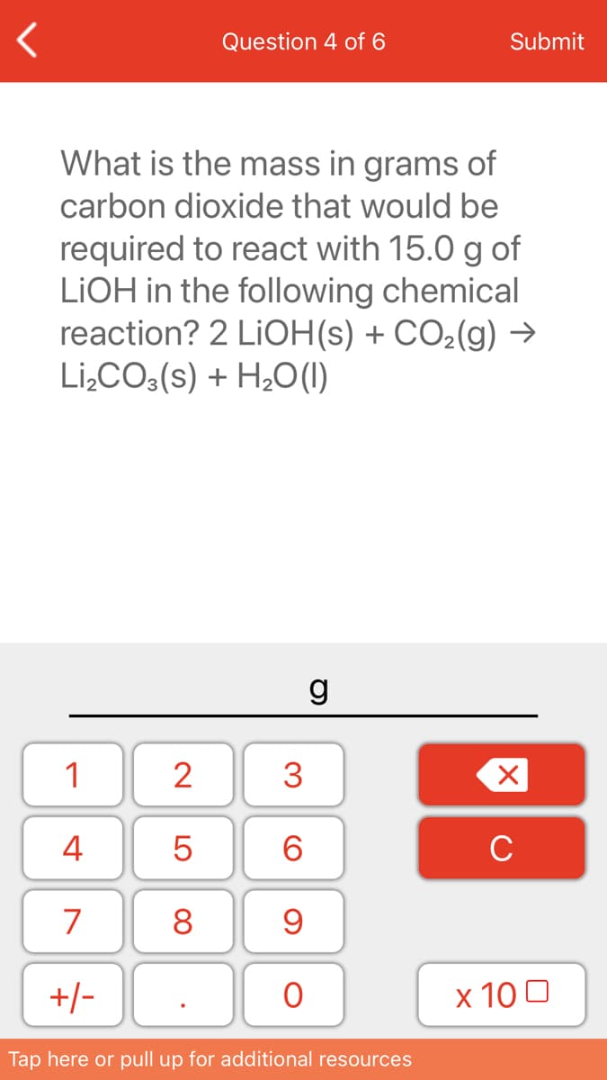 Question 4 of 6
Submit
What is the mass in grams of
carbon dioxide that would be
required to react with 15.0 g of
LIOH in the following chemical
reaction? 2 LIOH(s) + CO2(g) →
Li,CO:(s) + H2O(1)
g
1
2
3
4
6.
C
7
8
+/-
х 100
Tap here or pull up for additional resources
LO
