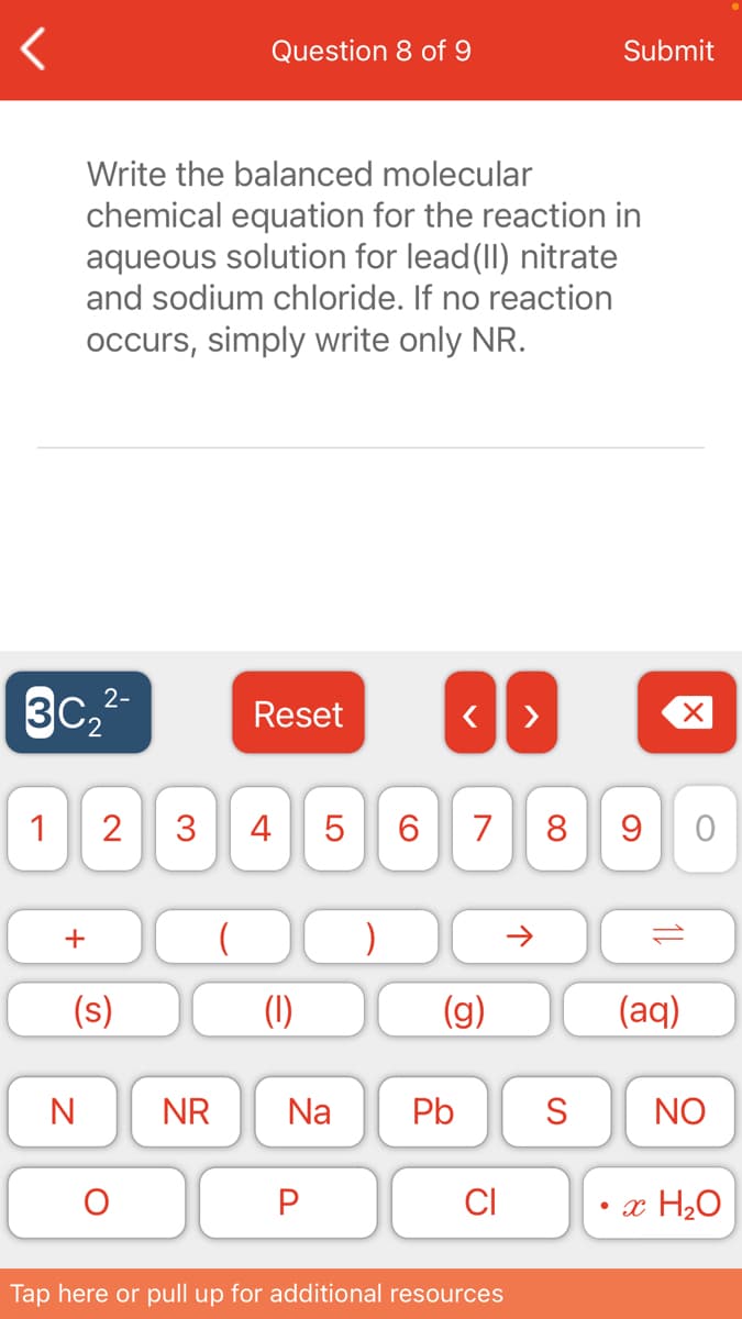 Question 8 of 9
Submit
Write the balanced molecular
chemical equation for the reaction in
aqueous solution for lead(II) nitrate
and sodium chloride. If no reaction
occurs, simply write only NR.
3C,2-
Reset
1
2
3
4 5
6.
7
8 9
+
(s)
(1)
(g)
(aq)
N
NR
Na
Pb
S
NO
CI
• x H2O
Tap here or pull up for additional resources
