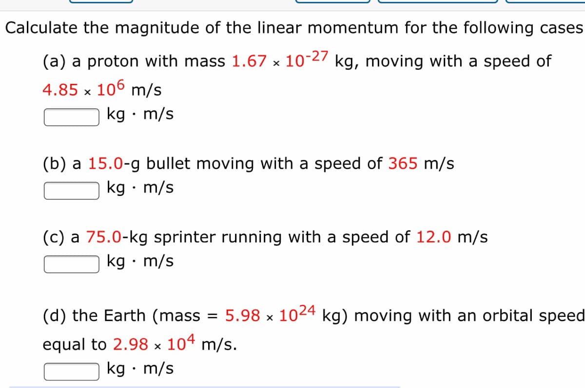 Calculate the magnitude of the linear momentum for the following cases
(a) a proton with mass 1.67 × 10-27 kg, moving with a speed of
4.85 x 106 m/s
kg • m/s
(b) a 15.0-g bullet moving with a speed of 365 m/s
kg · m/s
(c) a 75.0-kg sprinter running with a speed of 12.0 m/s
kg • m/s
(d) the Earth (mass
5.98 x 1024 kg) moving with an orbital speed
equal to 2.98 × 104 m/s.
kg • m/s
