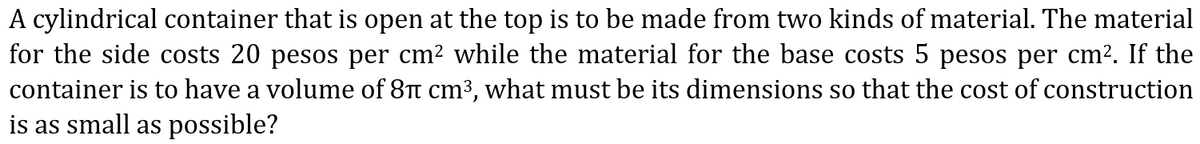 A cylindrical container that is open at the top is to be made from two kinds of material. The material
for the side costs 20 pesos per cm? while the material for the base costs 5 pesos per cm?. If the
container is to have a volume of 8Tt cm3, what must be its dimensions so that the cost of construction
is as small as possible?
