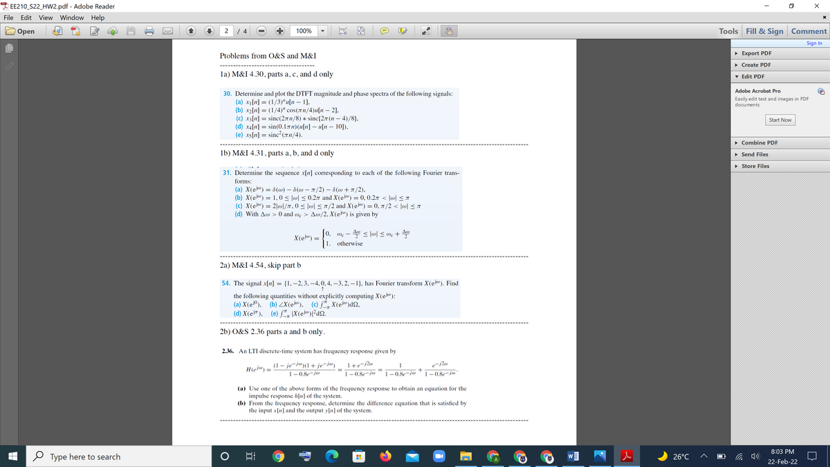 I EE210_S22_HW2.pdf - Adobe Reader
File
Edit View Window Help
Tools Fill & Sign Comment
Оpen
2
100%
IT
Sign In
Ptoblems from O&S and M&I
• Export PDF
• Create PDF
la) M&I 4.30, parts a, c, and d only
v Edit PDF
Adobe Acrobat Pro
30. Determine and plot the DTFT magnitude and phase spectra of the following signals:
(a) x1[n] = (1/3)" u[n – 1],
(b) x2[n] = (1/4)" cos(1n/4)u[n – 2],
(c) x3[n] = sinc(27 n/8) * sinc{2r (n – 4)/8},
(d) ха[n] 3 sin(0.1лп)(и(n] — и(п — 10),
(e) x5[n] = sinc² (Tn/4).
Easily edit text and images in PDF
documents
Start Now
• Combine PDF
1b) M&I 4.31, parts a, b, and d only
• Send Files
• Store Files
31. Determine the sequence x[n] corresponding to each of the following Fourier trans-
forms:
(a) X(ej®) = 8(@) – 8(@ – 1 /2) – 8(@+r/2),
(b) X(ej®) = 1, 0 < lwl < 0.27 and X(ej@) = 0, 0.27 < |@[ < 1
(c) X(ei«) = 2|w|/T, 0 < |@| < 1/2 and X(ej®) = 0, 7 /2 < |@l < r
(d) With Aw > 0 and we > Aw/2, X(el@) is given by
Aw
|0,
< lwl < @c + Aw
Wc
2
X(ej@)
1.
otherwise
2a) M&I 4.54, skip part b
54. The signal x[n] = {1, –2,3, –-4,0,4, –3, 2, – 1}, has Fourier transform X(ejo). Find
the following quantities without explicitly computing X(ej@):
(a) X(e®), (b) ZX(ej®), (c) ƒ*, X(ei®)d2,
(d) X(ej™), (e) /¨, |X(ej@)]²ds2.
2b) O&S 2.36 parts a and b only.
2.36. An LTI discrete-time system has frequency response given by
+ je-jw)
1 – 0.8e-jw
(1 – je-j@(1
-j2w
1+e-j2w
1
H(ej®) =
1 – 0.8e-j@
1– 0.8e-jw
1 – 0.8e-j@'
(a) Use one of the above forms of the frequency response to obtain an equation for the
impulse response h[n] of the system.
(b) From the frequency response, determine the difference equation that is satisfied by
the input x[n] and the output y[n] of the system.
8:03 PM
Type here to search
26°C
W
22-Feb-22
