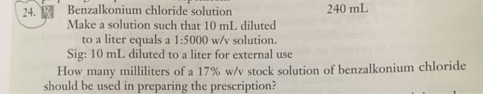 24. R Benzalkonium chloride solution
240 mL
Make a solution such that 10 mL diluted
to a liter equals a 1:5000 w/v solution.
Sig: 10 mL diluted to a liter for external use
How many milliliters of a 17% w/v stock solution of benzalkonium chloride
should be used in preparing the prescription?
