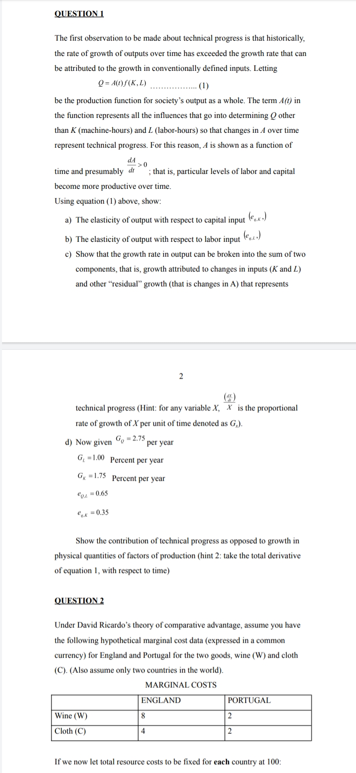 QUESTION 1
The first observation to be made about technical progress is that historically,
the rate of growth of outputs over time has exceeded the growth rate that can
be attributed to the growth in conventionally defined inputs. Letting
Q = A(t) f(K, L)
(1)
be the production function for society's output as a whole. The term A(t) in
the function represents all the influences that go into determining Q other
than K (machine-hours) and L (labor-hours) so that changes in A over time
represent technical progress. For this reason, A is shown as a function of
dA
>0
time and presumably dt
; that is, particular levels of labor and capital
become more productive over time.
Using equation (1) above, show:
(e,«.)
a) The elasticity of output with respect to capital input
b) The elasticity of output with respect to labor input
(e,.)
c) Show that the growth rate in output can be broken into the sum of two
components, that is, growth attributed to changes in inputs (K and L)
and other "residual" growth (that is changes in A) that represents
2
(*)
technical progress (Hint: for any variable X, X is the proportional
rate of growth of X per unit of time denoted as G.).
d) Now given Co = 2.75
per year
G¸ =1.00 Percent per year
G =1.75 Percent per year
Co1 = 0.65
ey.k = 0.35
Show the contribution of technical progress as opposed to growth in
physical quantities of factors of production (hint 2: take the total derivative
of equation 1, with respect to time)
QUESTION 2
Under David Ricardo's theory of comparative advantage, assume you have
the following hypothetical marginal cost data (expressed in a common
currency) for England and Portugal for the two goods, wine (W) and cloth
(C). (Also assume only two countries in the world).
MARGINAL COSTS
ENGLAND
PORTUGAL
Wine (W)
8
Cloth (C)
4
2
If we now let total resource costs to be fixed for each country at 100:
