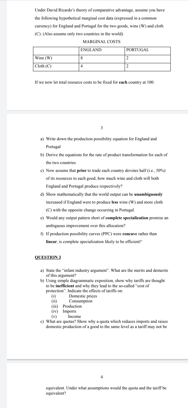 Under David Ricardo's theory of comparative advantage, assume you have
the following hypothetical marginal cost data (expressed in a common
currency) for England and Portugal for the two goods, wine (W) and cloth
(C). (Also assume only two countries in the world).
MARGINAL COSTS
ENGLAND
PORTUGAL
Wine (W)
8
Cloth (C)
4
2
If we now let total resource costs to be fixed for each country at 100:
3
a) Write down the production possibility equation for England and
Portugal
b) Derive the equations for the rate of product transformation for each of
the two countries
c) Now assume that prior to trade each country devotes half (i.e., 50%)
of its resources to each good, how much wine and cloth will both
England and Portugal produce respectively?
d) Show mathematically that the world output can be unambiguously
increased if England were to produce less wine (W) and more cloth
(C) with the opposite change occurring in Portugal.
e) Would any output pattern short of complete specialization promise an
ambiguous improvement over this allocation?
f) If production possibility curves (PPC) were concave rather than
linear, is complete specialization likely to be efficient?
QUESTION 3
a) State the "infant industry argument". What are the merits and demerits
of this argument?
b) Using simple diagrammatic exposition, show why tariffs are thought
to be inefficient and why they lead to the so-called "cost of
protection". Indicate the effects of tariffs on:
(i)
(ii)
(iii) Production
(iv) Imports
(v)
c) What are quotas? Show why a quota which reduces imports and raises
domestic production of a good to the same level as a tariff may not be
Domestic prices
Consumption
Income
4
equivalent. Under what assumptions would the quota and the tariff be
equivalent?
