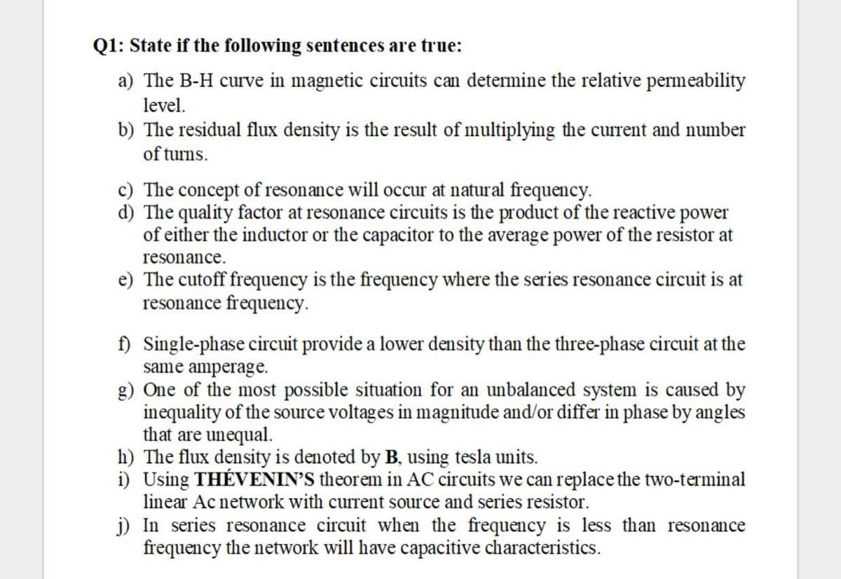 Q1: State if the following sentences are true:
a) The B-H curve in magnetic circuits can determine the relative permeability
level.
b) The residual flux density is the result of multiplying the current and number
of turns.
c) The concept of resonance will occur at natural frequency.
d) The quality factor at resonance circuits is the product of the reactive power
of either the inductor or the capacitor to the average power of the resistor at
resonance.
e) The cutoff frequency is the frequency where the series resonance circuit is at
resonance frequency.
f) Single-phase circuit provide a lower density than the three-phase circuit at the
same amperage.
g) One of the most possible situation for an unbalanced system is caused by
inequality of the source voltages in magnitude and/or differ in phase by angles
that are unequal.
h) The flux density is denoted by B, using tesla units.
i) Using THÉVENIN'S theorem in AC circuits we can replace the two-terminal
linear Ac network with current source and series resistor.
j) In series resonance circuit when the frequency is less than resonance
frequency the network will have capacitive characteristics.
