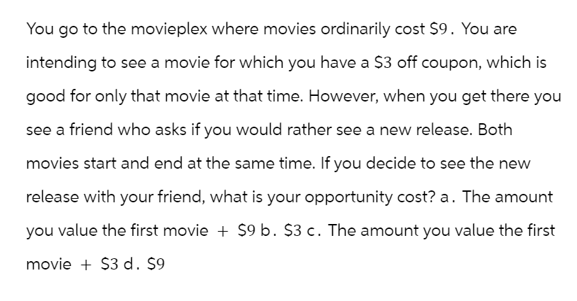 You go to the movieplex where movies ordinarily cost $9. You are
intending to see a movie for which you have a $3 off coupon, which is
good for only that movie at that time. However, when you get there you
see a friend who asks if you would rather see a new release. Both
movies start and end at the same time. If you decide to see the new
release with your friend, what is your opportunity cost? a. The amount
you value the first movie + $9 b. $3 c. The amount you value the first
movie + $3 d. $9