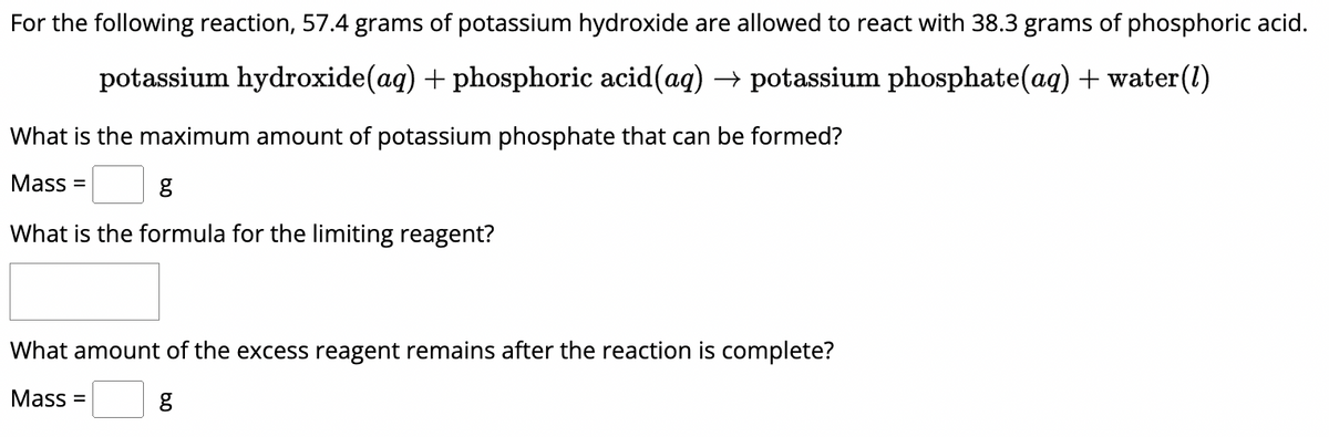 For the following reaction, 57.4 grams of potassium hydroxide are allowed to react with 38.3 grams of phosphoric acid.
potassium hydroxide(aq) + phosphoric acid(aq) → potassium phosphate(aq) + water(1)
What is the maximum amount of potassium phosphate that can be formed?
Mass =
g
What is the formula for the limiting reagent?
What amount of the excess reagent remains after the reaction is complete?
Mass =
g